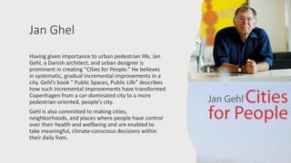 Jan Ghel
Having given importance to urban pedestrian life, Jan
Gehl, a Danish architect, and urban designer is
prominent in creating “Cities for People.” He believes
in systematic, gradual incremental improvements in a
city. Gehl’s book “ Public Spaces, Public Life” describes
how such incremental improvements have transformed
Copenhagen from a car-dominated city to a more
pedestrian-oriented, people’s city.
Gehl is also committed to making cities,
neighborhoods, and places where people have control
over their health and wellbeing and are enabled to
take meaningful, climate-conscious decisions within
their daily lives.
 