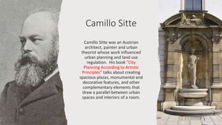 Camillo Sitte
Camillo Sitte was an Austrian
architect, painter and urban
theorist whose work influenced
urban planning and land use
regulation. His book “City
Planning According to Artistic
Principles” talks about creating
spacious plazas, monumental and
decorative features, and other
complementary elements that
draw a parallel between urban
spaces and interiors of a room.
 
