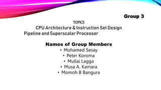 Group 3
TOPICS
CPU Architecture & Instruction Set Design
Pipeline and Superscalar Processor
Names of Group Members
• Mohamed Sesay
• Peter Koroma
• Mullai Lagga
• Musa A. Kamara
• Momoh B Bangura
 
