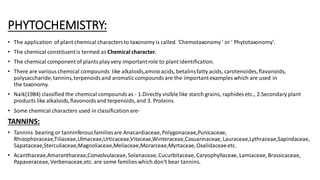 PHYTOCHEMISTRY:
• The application of plant chemical charactersto taxonomy is called 'Chemotaxonomy ' or ' Phytotaxonomy'.
• The chemical constituentis termed as Chemical character.
• The chemical component of plantsplay very importantrole to plant identification.
• There are various chemical compounds like alkaloids,aminoacids, betalinsfatty acids, carotenoides,flavonoids,
polysaccharide,tannins,terpenoidsand aromaticcompoundsare the importantexamples which are used in
the taxonomy.
• Naik(1984) classified the chemical compoundsas - 1.Directly visible like starch grains, raphides etc., 2.Secondary plant
products like alkaloids,flavonoidsand terpenoids, and 3. Proteins.
• Some chemical characters used in classification are-
TANNINS:
• Tannins bearing or tanninferousfamiliesare Anacardiaceae,Polygonaceae,Punicaceae,
Rhizophoraceae,Tiliaceae,Ulmaceae,Urticaceae,Vitaceae,Winteraceae,Casuarinaceae, Lauraceae,Lythraceae,Sapindaceae,
Sapataceae,Sterculiaceae,Magnoliaceae,Meliaceae,Morarceae,Myrtaceae,Oxalidaceaeetc.
• Acanthaceae,Amaranthaceae,Convolvulaceae,Solanaceae,Cucurbitaceae,Caryophyllaceae, Lamiaceae, Brassicaceae,
Papaveraceae,Verbenaceae,etc. are some families which don't bear tannins.
 