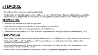 STEROIDS:
• Steroids are high molecular weight solid alcohols.
• Cardenolides are cardiotonic glycosides and these are present in the taxa - Euonymus(Celastraceae),Mallotus
(Euphorbiaceae), Digitalis(Scrophulariaceae), Isoplexis (Ranunculaceae),Apocynaceae and Asclepiadaceae.
TERPENOIDS:
• Terpenoids are resemble to alkaloids and glycosides.
• In narrow sense, terpenoids are regarded as the components of essential oils.
• These compounds are found in Citrus plants, Mints and Umbellifers etc.
• The most note example of the use of plant terpenoids in plant taxonomy is the gum terpenoids of Pinus( Mirov,1961).
FLAVONOIDS:
• Flavonoids are the phenolic glycosides consisting of two benzene rings linked together through a heterocyclicpyrane ring.
• Various types of flavonoids include flavones, flavoiumes, isoflavones and isoflavonoids, flavonols, anthocynidins,
chalcones, aurones and biflavonyls.
• Presence of flavinoids indicates thatthe Arecaceae is closely related to the Poaceae, due to the presence of tricin and
lutealin (leaf flavonoids) in both the families.
• Sterculiaceae is closely related to Malvaceae by the presence of cyanidin and gossypetinin both the families.
 