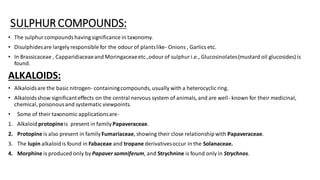 SULPHUR COMPOUNDS:
• The sulphurcompoundshaving significance in taxonomy.
• Disulphidesare largely responsible for the odourof plantslike- Onions , Garlics etc.
• In Brassicaceae , Capparidiaceaeand Moringaceaeetc.,odourof sulphuri.e., Glucosinolates(mustard oil glucosides) is
found.
ALKALOIDS:
• Alkaloidsare the basic nitrogen- containingcompounds, usually with a heterocyclic ring.
• Alkaloidsshow significanteffects on the central nervous system of animals, and are well- known for their medicinal,
chemical, poisonousand systematic viewpoints.
• Some of their taxonomic applicationsare-
1. Alkaloidprotopineis present in family Papaveraceae.
2. Protopine is also present in family Fumariaceae, showing their close relationshipwith Papaveraceae.
3. The lupin alkaloidis found in Fabaceae and tropane derivativesoccur in the Solanaceae.
4. Morphine is produced only by Papaver somniferum, and Strychnine is found only in Strychnos.
 