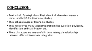 CONCLUSION:
• Anatomical , Cytological and Phytochemical characters are very
useful and helpful in taxonomic studies.
• They act as a source of taxonomic studies.
• They have solved many taxonomic problem like evolution, phylogeny,
identification and classification etc.
• These characters are very useful in determining the relationship
between different taxonomic categories.
 