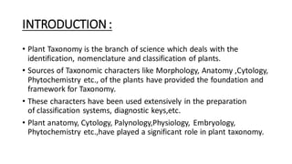 INTRODUCTION:
• Plant Taxonomy is the branch of science which deals with the
identification, nomenclature and classification of plants.
• Sources of Taxonomic characters like Morphology, Anatomy ,Cytology,
Phytochemistry etc., of the plants have provided the foundation and
framework for Taxonomy.
• These characters have been used extensively in the preparation
of classification systems, diagnostic keys,etc.
• Plant anatomy, Cytology, Palynology,Physiology, Embryology,
Phytochemistry etc.,have played a significant role in plant taxonomy.
 