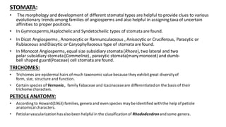 STOMATA:
• The morphology and development of different stomataltypes are helpful to provide clues to various
evolutionary trends among families of angiosperms and also helpful in assigning taxaof uncertain
affinities to proper positions.
• In Gymnosperms,Haplochelicand Syndetocheilic types of stomata are found.
• In Dicot Angiosperms , Anomocytic or Rannunculaceous , Anisocytic or Cruciferous, Paracytic or
Rubiaceous and Diacytic or Caryophyllaceous type of stomataare found.
• In Monocot Angiosperms, equal size subsidiary stomata(Rhoeo), two lateral and two
polar subsidiary stomata(Commelina) , paracytic stomata(manymonocot) and dumb-
bell shaped guard(Poaceae) cell stomataare found.
TRICHOMES:
• Trichomes are epidermalhairs of much taxonomic value because they exhibitgreat diversityof
form, size, structure and function.
• Certain species of Vernonia , family Fabaceae and Icacinaceaeare differentiatedon the basis of their
trichome characters.
PETIOLE ANATOMY:
• According to Howard(1963) families, genera and even species may be identified with the help of petiole
anatomicalcharacters.
• Petiolarvascularizationhasalso been helpfulin the classificationof Rhododendronand some genera.
 