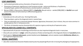 LEAF ANATOMY:
• Leaf anatomyprovides various characters of taxonomic value.
• Characters of taxonomic significancein leaf anatomyinclude- nature and thickness of epidermis,
mesophylltypes ,pattern of sclerenchyma, venationpattern ,crystals,etc.
• Benson (1962) in Ranunculus, Webster(1967) in Euphorbia, Baruah and co – worker(1998,2002) in Vanilla have used
several characters of leaf anatomyin differentiating species.
SCLEREIDS:
• Sclereides are the cells with very thick lignified walls.
• They havebeen used as the diagnostictools in several taxa.
• They are extremely rare in monocots (except Araceae, Agavaceae,Arecaceae ); but in dicots, they are more common in
woody species than in herbaceous ones.
• The forms of sclereids may be characteristicsof a species or genus and may be of taxonomic value.
SPECIALISED CELLSAND CELL CONTENTS:
• Specialisedcells of peculiarmorphology and function are also importantdiagnostic toolsin many taxa.
• Silicacells are common in sedges while the presence of latex-containingcellsis the diagnostic feature of succulent plants.
• Starch grains( Solanum tuberosum), proteinbodies( some Cactaceae), calcium oxalatecrystals(Eichhornia, Allium),etc.,
are important diagnostictools.
NODAL ANATOMY:
• Like other anatomicalcharactersNodalanatomyalso has playedsignificantrole in tracing the phylogenyof angiosperms.
 