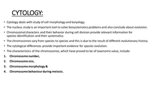 CYTOLOGY:
• Cytology deals with study of cell morphology and karyology.
• The nucleus study is an important tool to solve biosystematics problems and also conclude about evolution.
• Chromosomalcharacters and their behavior during cell division provide relevant information for
species identification and their systematics.
• The chromosomes vary from species to species and this is due to the result of different evolutionary history.
• The cytological differences provide important evidence for species evolution.
• The characteristics of the chromosomes, which have proved to be of taxonomic value, include-
1. Chromosomenumber,
2. Chromosomesize,
3. Chromosomemorphology &
4. Chromosomebehaviour during meiosis.
 