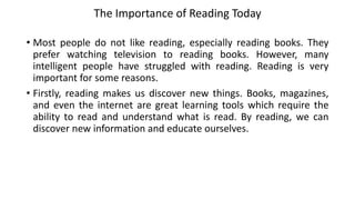The Importance of Reading Today
• Most people do not like reading, especially reading books. They
prefer watching television to reading books. However, many
intelligent people have struggled with reading. Reading is very
important for some reasons.
• Firstly, reading makes us discover new things. Books, magazines,
and even the internet are great learning tools which require the
ability to read and understand what is read. By reading, we can
discover new information and educate ourselves.
 