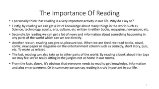 • I personally think that reading is a very important activity in our life. Why do I say so?
• Firstly, by reading we can get a lot of knowledge about many things in the world such as
Science, technology, sports, arts, culture, etc written in either books, magazine, newspaper, etc.
• Secondly, by reading we can get a lot of news and information about something happening in
any parts of the world which can we see directly.
• Another reason, reading can give us pleasure too. When we are tired, we read books, novel,
comic, newspaper or magazine on the entertainment column such as comedy, short story, quiz,
etc. To make us relaxed.
• The last, reading can also take us to other parts of the world. By reading a book about Irian Jaya
we may feel we’re really sitting in the jungles not at home in our rooms.
• From the facts above, it’s obvious that everyone needs to read to get knowledge, information
and also entertainment. Or in summary we can say reading is truly important in our life.
The Importance Of Reading
3
 