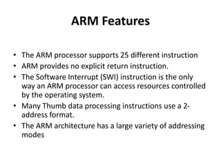ARM Features
• The ARM processor supports 25 different instruction
• ARM provides no explicit return instruction.
• The Software Interrupt (SWI) instruction is the only
way an ARM processor can access resources controlled
by the operating system.
• Many Thumb data processing instructions use a 2-
address format.
• The ARM architecture has a large variety of addressing
modes
 
