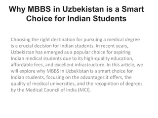 Choosing the right destination for pursuing a medical degree
is a crucial decision for Indian students. In recent years,
Uzbekistan has emerged as a popular choice for aspiring
Indian medical students due to its high-quality education,
affordable fees, and excellent infrastructure. In this article, we
will explore why MBBS in Uzbekistan is a smart choice for
Indian students, focusing on the advantages it offers, the
quality of medical universities, and the recognition of degrees
by the Medical Council of India (MCI).
Why MBBS in Uzbekistan is a Smart
Choice for Indian Students
 