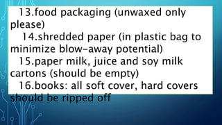 13.food packaging (unwaxed only
please)
14.shredded paper (in plastic bag to
minimize blow-away potential)
15.paper milk, juice and soy milk
cartons (should be empty)
16.books: all soft cover, hard covers
should be ripped off
 