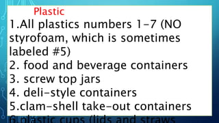 Plastic
1.All plastics numbers 1-7 (NO
styrofoam, which is sometimes
labeled #5)
2. food and beverage containers
3. screw top jars
4. deli-style containers
5.clam-shell take-out containers
 