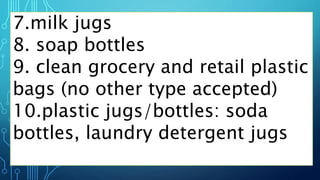 7.milk jugs
8. soap bottles
9. clean grocery and retail plastic
bags (no other type accepted)
10.plastic jugs/bottles: soda
bottles, laundry detergent jugs
 