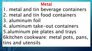 Metal
1. metal and tin beverage containers
2. metal and tin food containers
3. aluminum foil
4. aluminum take-out containers
5.aluminum pie plates and trays
6kitchen cookware: metal pots, pans,
tins and utensils
 