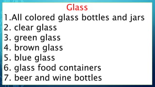 Glass
1.All colored glass bottles and jars
2. clear glass
3. green glass
4. brown glass
5. blue glass
6. glass food containers
7. beer and wine bottles
 