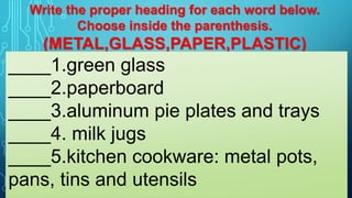 Write the proper heading for each word below.
Choose inside the parenthesis.
(METAL,GLASS,PAPER,PLASTIC)
____1.green glass
____2.paperboard
____3.aluminum pie plates and trays
____4. milk jugs
____5.kitchen cookware: metal pots,
pans, tins and utensils
 