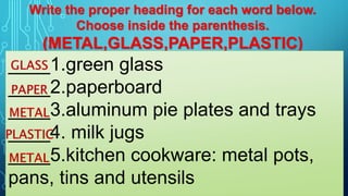 Write the proper heading for each word below.
Choose inside the parenthesis.
(METAL,GLASS,PAPER,PLASTIC)
____1.green glass
____2.paperboard
____3.aluminum pie plates and trays
____4. milk jugs
____5.kitchen cookware: metal pots,
pans, tins and utensils
 