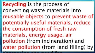 Recycling is the process of
converting waste materials into
reusable objects to prevent waste of
potentially useful materials, reduce
the consumption of fresh raw
materials, energy usage, air
pollution (from incineration) and
water pollution (from land filling) by
 
