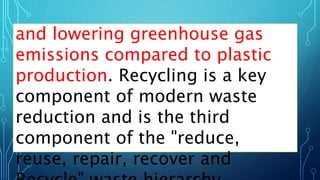 and lowering greenhouse gas
emissions compared to plastic
production. Recycling is a key
component of modern waste
reduction and is the third
component of the "reduce,
reuse, repair, recover and
 