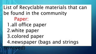 List of Recyclable materials that can
be found in the community
Paper:
1.all office paper
2.white paper
3.colored paper
4.newspaper (bags and strings
removed)
 