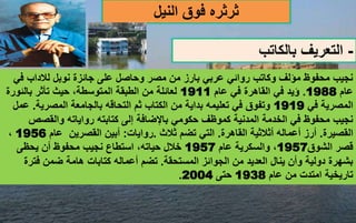-
‫بالكاتب‬ ‫التعريف‬
‫ث‬
‫ر‬
‫ث‬
‫النيل‬ ‫فوق‬ ‫ره‬
‫ف‬ ‫لالداب‬ ‫نوبل‬ ‫جائزة‬ ‫على‬ ‫وحاصل‬ ‫مصر‬ ‫من‬ ‫بارز‬ ‫عربي‬ ‫روائي‬ ‫وكاتب‬ ‫مؤلف‬ ‫محفوظ‬ ‫نجيب‬
‫ي‬
‫عام‬
1988
.
‫عام‬ ‫في‬ ‫القاهرة‬ ‫في‬ ‫ؤيد‬
1911
‫بالئور‬ ‫تأثر‬ ‫حيث‬ ،‫المتوسطة‬ ‫الطبقة‬ ‫من‬ ‫لعائلة‬
‫ة‬
‫في‬ ‫المصرية‬
1919
‫المصرية‬ ‫بالجامعة‬ ‫التحاقه‬ ‫ثم‬ ‫الكتاب‬ ‫من‬ ‫بداية‬ ‫تعليمه‬ ‫في‬ ‫وتفوق‬
.
‫عمل‬
‫والقص‬ ‫رواياته‬ ‫كتابته‬ ‫إلى‬ ‫باإلضافة‬ ‫حكومي‬ ‫كموظف‬ ‫المدنية‬ ‫الخدمة‬ ‫في‬ ‫محفوظ‬ ‫نجيب‬
‫ص‬
‫القصيرة‬
.
‫القاهرة‬ ‫أثالثية‬ ‫أعماله‬ ‫أرز‬
.
‫ثالث‬ ‫تضم‬ ‫التي‬
.
‫روايات‬
:
‫أبين‬
‫القصري‬
‫ن‬
‫عام‬
1956
،
‫الشوق‬ ‫قصر‬
1957
،
‫و‬
‫السك‬
‫رية‬
‫عام‬
1957
‫يحظى‬ ‫أن‬ ‫محفوظ‬ ‫نجيب‬ ‫استطاع‬ ،‫حياته‬ ‫خالل‬
‫المستحقة‬ ‫الجوائز‬ ‫من‬ ‫العديد‬ ‫ينال‬ ‫وأن‬ ‫دولية‬ ‫بشهرة‬
.
‫فت‬ ‫ضمن‬ ‫هامة‬ ‫كتابات‬ ‫أعماله‬ ‫تضم‬
‫رة‬
‫عام‬ ‫من‬ ‫امتدت‬ ‫تاريخية‬
1938
‫حتى‬
2004
.
 