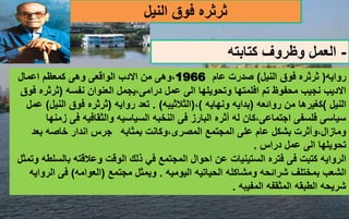 ‫ث‬
‫ر‬
‫ث‬
‫النيل‬ ‫فوق‬ ‫ره‬
-
‫كتابته‬ ‫وظروف‬ ‫العمل‬
‫روايه‬
(
‫النيل‬ ‫فوق‬ ‫ثرثره‬
)
‫عام‬ ‫صدرت‬
1966
،
‫اعمال‬ ‫كمعظم‬ ‫وهى‬ ‫الواقعى‬ ‫االدب‬ ‫من‬ ‫وهى‬
‫نفسه‬ ‫العنوان‬ ‫يجمل‬،‫درامى‬ ‫عمل‬ ‫الى‬ ‫وتحويلها‬ ‫افلمتها‬ ‫تم‬ ‫محفوظ‬ ‫نجيب‬ ‫االديب‬
(
‫ثرث‬
‫فوق‬ ‫ره‬
‫النيل‬
)
‫روائعه‬ ‫من‬ ‫كغيرها‬
(
‫ونهايه‬ ‫بدايه‬
)
،
(
‫الثالثيبه‬
. )
‫روايه‬ ‫تعد‬
(
‫الني‬ ‫فوق‬ ‫ثرثره‬
‫ل‬
)
‫عمل‬
‫فى‬ ‫والثقافيه‬ ‫السياسيه‬ ‫النخبه‬ ‫فى‬ ‫البارز‬ ‫أثره‬ ‫له‬ ‫كان‬،‫اجتماعى‬ ‫فلسفى‬ ‫سياسى‬
‫زمنها‬
‫بمثابه‬ ‫وكانت‬،‫المصرى‬ ‫المجتمع‬ ‫على‬ ‫عام‬ ‫بشكل‬ ‫وآثرت‬،‫ومازال‬
‫بعد‬ ‫خاصه‬ ‫اندار‬ ‫جرس‬
‫دراس‬ ‫عمل‬ ‫الى‬ ‫تحويلها‬
.
‫الستينيات‬ ‫فتره‬ ‫فى‬ ‫كتبت‬ ‫الروايه‬
‫بالس‬ ‫وعالقته‬ ‫الوقت‬ ‫ذلك‬ ‫في‬ ‫المجتمع‬ ‫احوال‬ ‫عن‬
‫وتمثل‬ ‫لطه‬
‫شرائحه‬ ‫بمختلف‬ ‫الشعب‬
‫و‬
‫اليوميه‬ ‫الحياتيه‬ ‫مشاكله‬
.
‫مجتمع‬ ‫ويمثل‬
(
‫العوامه‬
)
‫ال‬ ‫فى‬
‫روايه‬
‫المفيبه‬ ‫المثقفه‬ ‫الطبقه‬ ‫شريحه‬
.
 