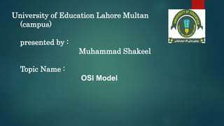 University of Education Lahore Multan
(campus)
presented by :
Muhammad Shakeel
Topic Name :
OSI Model
 