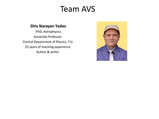 Shiv Narayan Yadav
PhD, Astrophysics
Associate Professor
Central Department of Physics, T.U.
25 years of teaching experience
Author & writer
Team AVS
 