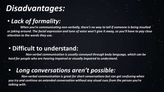 Disadvantages:
• Lack of formality:
When you’re communicating non-verbally, there’s no way to tell if someone is being insulted
or joking around. The facial expression and tone of voice won’t give it away, so you’ll have to pay close
attention to the words they use.
• Difficult to understand:
Non-verbal communication is usually conveyed through body language, which can be
hard for people who are hearing impaired or visually impaired to understand.
• Long conversations aren’t possible:
Non-verbal communication is great for short conversations but can get confusing when
you try and continue an extended conversation without any visual cues from the person you’re
talking with.
 