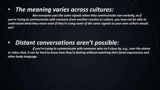 • The meaning varies across cultures:
Not everyone uses the same signals when they communicate non-verbally, so if
you’re trying to communicate with someone from another country or culture, you may not be able to
understand what they mean even if they’re using some of the same signals as your own culture would
use!
• Distant conversations aren’t possible:
If you’re trying to communicate with someone who isn’t close by, e.g., over the phone
or video chat, it can be hard to know how they’re feeling without watching their facial expressions and
other body language.
 