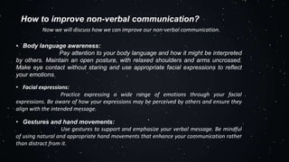 How to improve non-verbal communication?
Now we will discuss how we can improve our non-verbal communication.
• Body language awareness:
Pay attention to your body language and how it might be interpreted
by others. Maintain an open posture, with relaxed shoulders and arms uncrossed.
Make eye contact without staring and use appropriate facial expressions to reflect
your emotions.
• Facial expressions:
Practice expressing a wide range of emotions through your facial
expressions. Be aware of how your expressions may be perceived by others and ensure they
align with the intended message.
• Gestures and hand movements:
Use gestures to support and emphasize your verbal message. Be mindful
of using natural and appropriate hand movements that enhance your communication rather
than distract from it.
 