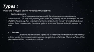 Types :
These are the types of non-verbal communication:
• Facial expressions:
Facial expressions are responsible for a huge proportion of nonverbal
communication. The look on a person's face is often the first thing we see, even before we hear
what they have to say. Non-verbal communication and behavior can vary dramatically between
cultures, facial expressions for happiness, sadness, anger, and fear are similar throughout the
world.
• Gestures:
Deliberate movements and signals are an important way to communicate meaning
without words. Common gestures include waving, pointing, and giving a "thumbs up" sign. Other
gestures are arbitrary and related to culture.
 