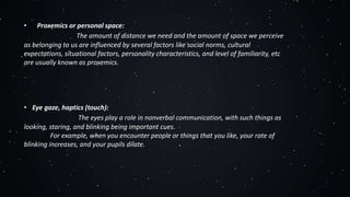 • Proxemics or personal space:
The amount of distance we need and the amount of space we perceive
as belonging to us are influenced by several factors like social norms, cultural
expectations, situational factors, personality characteristics, and level of familiarity, etc
are usually known as proxemics.
• Eye gaze, haptics (touch):
The eyes play a role in nonverbal communication, with such things as
looking, staring, and blinking being important cues.
For example, when you encounter people or things that you like, your rate of
blinking increases, and your pupils dilate.
 