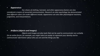 • Appearance:
Our choice of clothing, hairstyle, and other appearance factors are also
considered a means of nonverbal communication. Research on color psychology has demonstrated
that different colors can evoke different moods. Appearance can also alter physiological reactions,
judgments, and interpretations.
• Artifacts (objects and images):
Objects and images are also tools that can be used to communicate non-verbally.
On an online forum, for example, you might select an avatar to represent your identity and to
communicate information about who you are and the things you like.
 