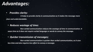 Advantages:
• Provides clarity:
It helps to provide clarity in communication as it makes the message more
clear and understandable.
• Reduces wastage of time:
Non-verbal communication reduces the wastage of time in communication. It
saves time as it does not require verbal language or words to convey the message.
• Quicker transmission of messages:
Non-verbal communication is quicker than verbal communication, as it uses
less time and also requires less effort to convey a message.
 