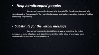• Help handicapped people:
Non-verbal communication can also be useful for handicapped people who
cannot speak or hear properly. They use sign language and facial expressions instead of talking
or hearing, respectively.
• Substitute for the verbal message:
Non-verbal communication is the best way to substitute for verbal
messages in some situations such as when you are in a noisy place or when you want
someone else not to hear your conversation.
 