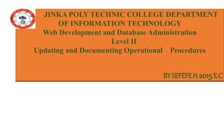 JINKA POLY TECHNIC COLLEGE DEPARTMENT
OF INFORMATION TECHNOLOGY
Web Development and Database Administration
Level II
Updating and Documenting Operational Procedures
BY SEFEFE.H 2015E.C
 