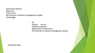 Name:Bi bi fathima
Reg no:45
B.Com A sec
Pes Institute of advance management studies
shivamogga
To,
Supriya ma’am
Assistant professor
Department of Commerce
Pes Institute of advance management studies
Submission date
 