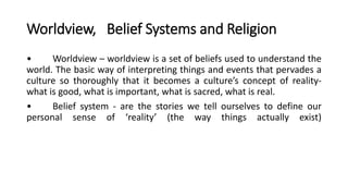 Worldview, Belief Systems and Religion
• Worldview – worldview is a set of beliefs used to understand the
world. The basic way of interpreting things and events that pervades a
culture so thoroughly that it becomes a culture’s concept of reality-
what is good, what is important, what is sacred, what is real.
• Belief system - are the stories we tell ourselves to define our
personal sense of ‘reality’ (the way things actually exist)
 
