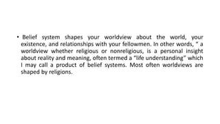 • Belief system shapes your worldview about the world, your
existence, and relationships with your fellowmen. In other words, “ a
worldview whether religious or nonreligious, is a personal insight
about reality and meaning, often termed a “life understanding” which
I may call a product of belief systems. Most often worldviews are
shaped by religions.
 