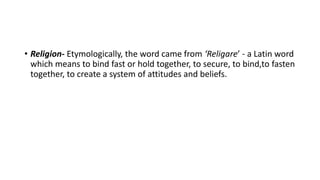 • Religion- Etymologically, the word came from ‘Religare’ - a Latin word
which means to bind fast or hold together, to secure, to bind,to fasten
together, to create a system of attitudes and beliefs.
 
