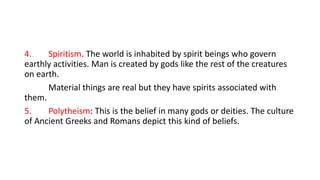 4. Spiritism. The world is inhabited by spirit beings who govern
earthly activities. Man is created by gods like the rest of the creatures
on earth.
Material things are real but they have spirits associated with
them.
5. Polytheism: This is the belief in many gods or deities. The culture
of Ancient Greeks and Romans depict this kind of beliefs.
 