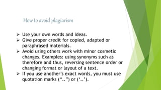 How to avoid plagiarism
 Use your own words and ideas.
 Give proper credit for copied, adapted or
paraphrased materials.
 Avoid using others work with minor cosmetic
changes. Examples: using synonyms such as
therefore and thus, reversing sentence order or
changing format or layout of a text.
 If you use another’s exact words, you must use
quotation marks (“..”) or (‘..’).
 