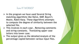 how IT WORKS?
 In the program we have used Several String
matching algorithms like Naïve, KMP, Boyre’s
Moore, Rabin Karp. These Algorithms attempts
to compute the degree of similarity between the
selected file.
 This involves in each case , Removing comments
and string-constants. Translating upper case
letters into lower case.
 The output gives us the detailed Analysis of the
percentage copied between various input files.
 