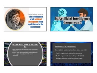 Is Artificial intelligence
dangerous ?
BY GAUTAM ANAND
DO WE NEED TO BE SCARED OF
AI?
•Many individuals has expressed their concerns on
risks of AI.
•Such as great physicist Stephen hawking and Elon
musk suggest AI could potentially be very
dangerous.
How can AI be dangerous?
Experts think two scenarios where AI can pose risk :
• The AI is programmed to do something devastating.
• The AI is programmed to do something beneficial, but it
develops a destructive method for achieving its goal.
 