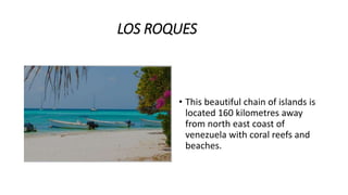 LOS ROQUES
• This beautiful chain of islands is
located 160 kilometres away
from north east coast of
venezuela with coral reefs and
beaches.
 