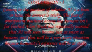 CONCLUSION - 1
Coming to the question of whether AI is a boon
or bane, the answer is tricky. The fear of
omnipotent machines acting like humans isn’t
far-fetched. Elon Musk has repeatedly warned
that AI will soon become just as smart as
humans, and that will be a very scary situation
because humanity’s existence will be at stake.
 