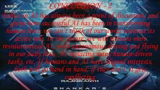 CONCLUSION - 2
Ethics in AI has always been a point of discussion, and
given how successful AI has been in transforming
human lives; we can’t think of our world without its
active role. In the future, we will witness more
revolutionized AI, with autonomous driving and flying
in our daily lives, AI replacing many human-driven
tasks, etc. If humans and AI have aligned interests,
both will go hand in hand; if they don’t, it gets
conflicting.
 