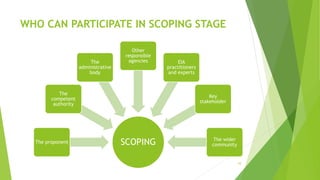 WHO CAN PARTICIPATE IN SCOPING STAGE
10
SCOPING
The proponent
The
competent
authority
The
administrative
body
Other
responsible
agencies EIA
practitioners
and experts
Key
stakeholder
The wider
community
 